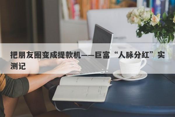把朋友圈变成提款机——巨富“人脉分红”实测记